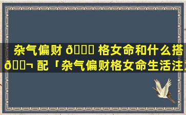 杂气偏财 🐈 格女命和什么搭 🐬 配「杂气偏财格女命生活注意事项」